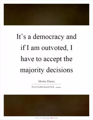 It’s a democracy and if I am outvoted, I have to accept the majority decisions Picture Quote #1