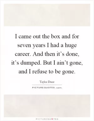 I came out the box and for seven years I had a huge career. And then it’s done, it’s dumped. But I ain’t gone, and I refuse to be gone Picture Quote #1