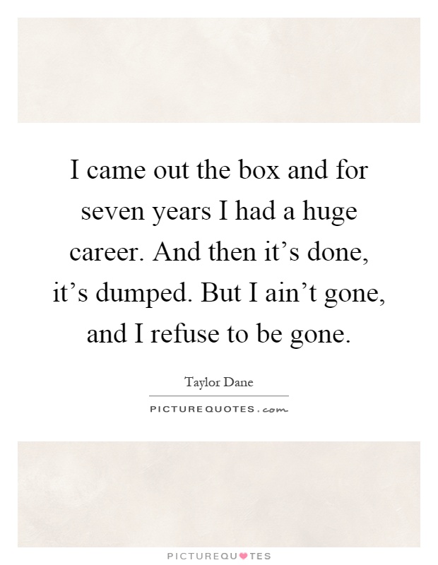 I came out the box and for seven years I had a huge career. And then it's done, it's dumped. But I ain't gone, and I refuse to be gone Picture Quote #1
