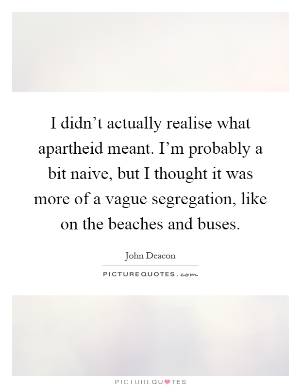 I didn't actually realise what apartheid meant. I'm probably a bit naive, but I thought it was more of a vague segregation, like on the beaches and buses Picture Quote #1