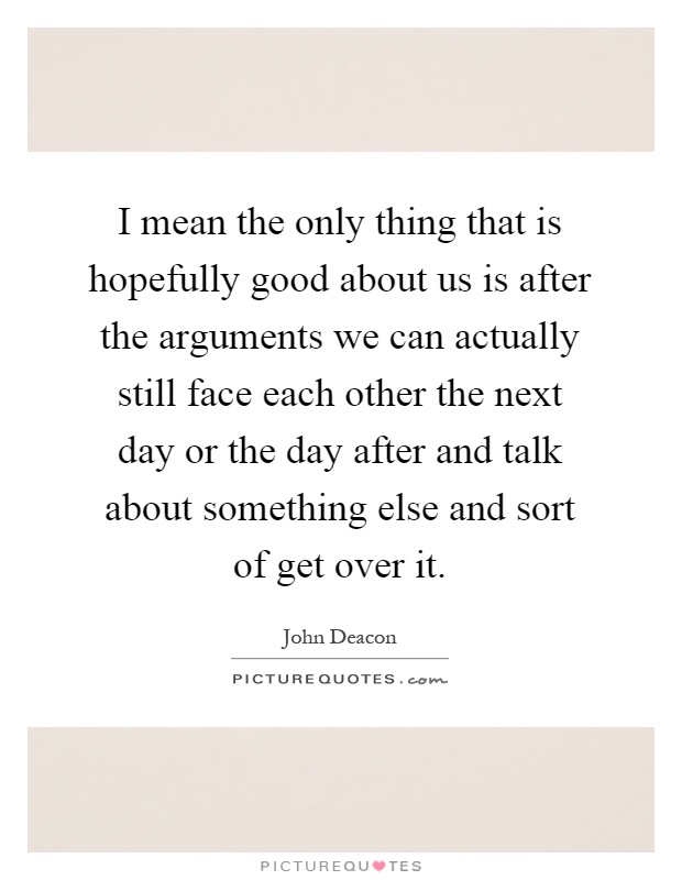 I mean the only thing that is hopefully good about us is after the arguments we can actually still face each other the next day or the day after and talk about something else and sort of get over it Picture Quote #1