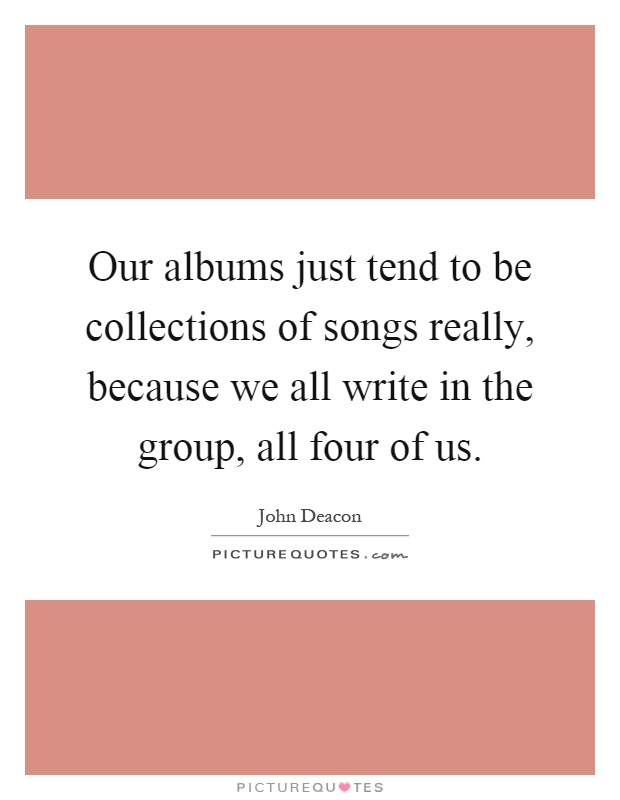 Our albums just tend to be collections of songs really, because we all write in the group, all four of us Picture Quote #1