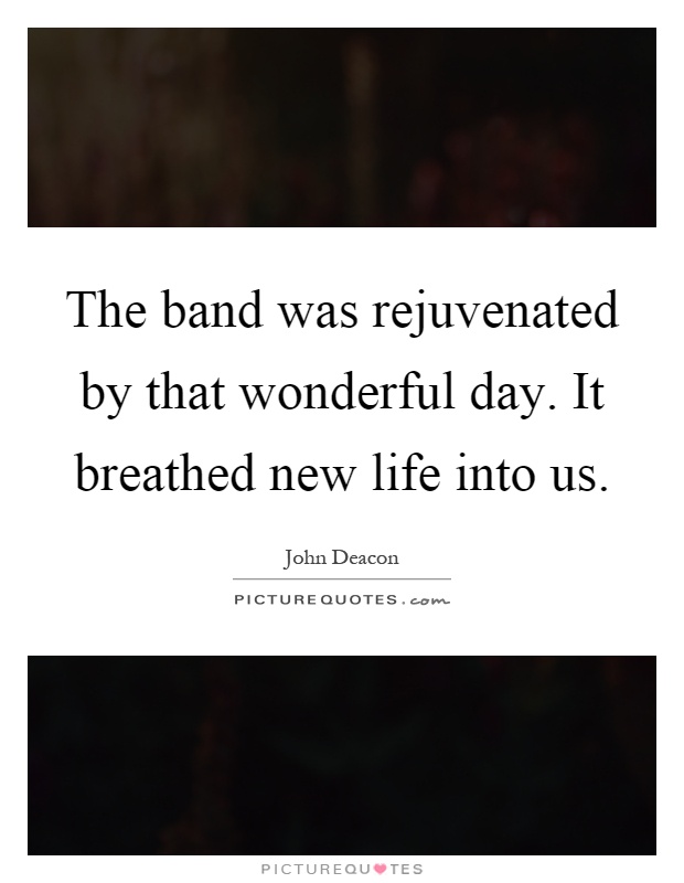 The band was rejuvenated by that wonderful day. It breathed new life into us Picture Quote #1