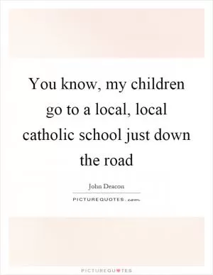 You know, my children go to a local, local catholic school just down the road Picture Quote #1
