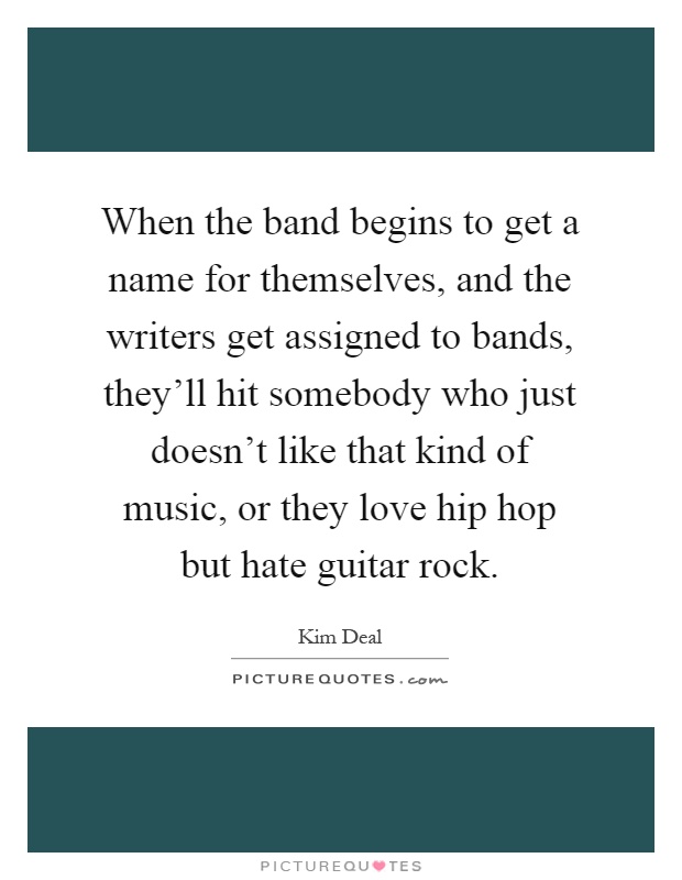 When the band begins to get a name for themselves, and the writers get assigned to bands, they'll hit somebody who just doesn't like that kind of music, or they love hip hop but hate guitar rock Picture Quote #1