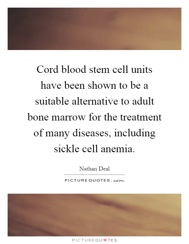 Cord blood stem cell units have been shown to be a suitable alternative to adult bone marrow for the treatment of many diseases, including sickle cell anemia Picture Quote #1