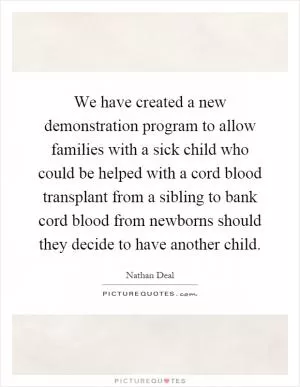 We have created a new demonstration program to allow families with a sick child who could be helped with a cord blood transplant from a sibling to bank cord blood from newborns should they decide to have another child Picture Quote #1