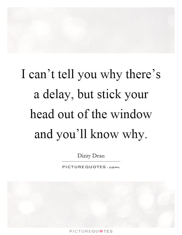 I can't tell you why there's a delay, but stick your head out of the window and you'll know why Picture Quote #1