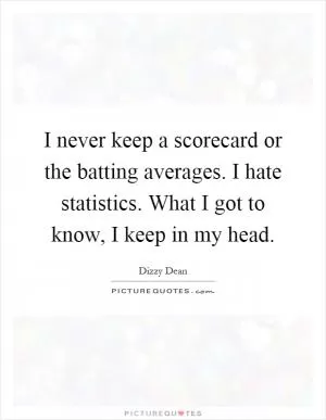 I never keep a scorecard or the batting averages. I hate statistics. What I got to know, I keep in my head Picture Quote #1