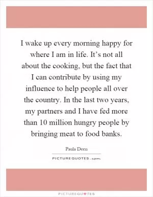 I wake up every morning happy for where I am in life. It’s not all about the cooking, but the fact that I can contribute by using my influence to help people all over the country. In the last two years, my partners and I have fed more than 10 million hungry people by bringing meat to food banks Picture Quote #1