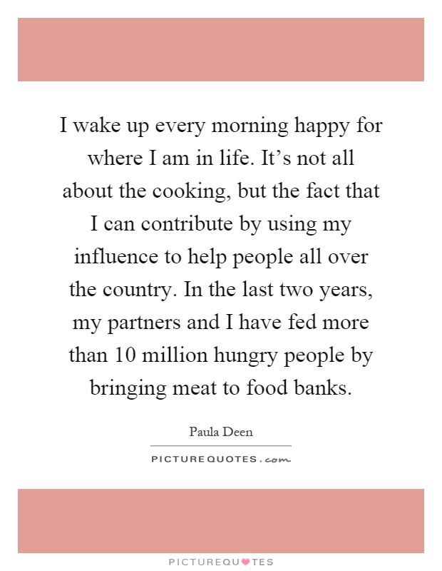 I wake up every morning happy for where I am in life. It's not all about the cooking, but the fact that I can contribute by using my influence to help people all over the country. In the last two years, my partners and I have fed more than 10 million hungry people by bringing meat to food banks Picture Quote #1