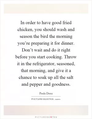 In order to have good fried chicken, you should wash and season the bird the morning you’re preparing it for dinner. Don’t wait and do it right before you start cooking. Throw it in the refrigerator, seasoned, that morning, and give it a chance to soak up all the salt and pepper and goodness Picture Quote #1