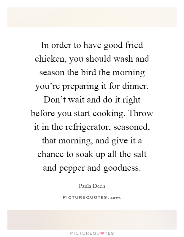 In order to have good fried chicken, you should wash and season the bird the morning you're preparing it for dinner. Don't wait and do it right before you start cooking. Throw it in the refrigerator, seasoned, that morning, and give it a chance to soak up all the salt and pepper and goodness Picture Quote #1