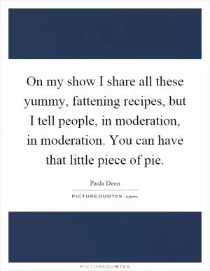 On my show I share all these yummy, fattening recipes, but I tell people, in moderation, in moderation. You can have that little piece of pie Picture Quote #1