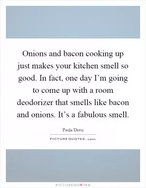 Onions and bacon cooking up just makes your kitchen smell so good. In fact, one day I’m going to come up with a room deodorizer that smells like bacon and onions. It’s a fabulous smell Picture Quote #1