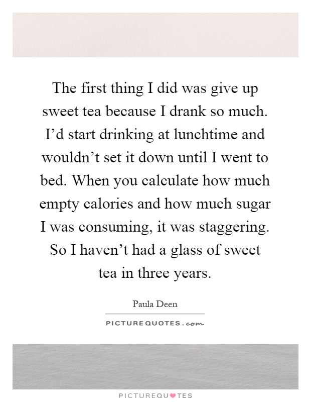 The first thing I did was give up sweet tea because I drank so much. I'd start drinking at lunchtime and wouldn't set it down until I went to bed. When you calculate how much empty calories and how much sugar I was consuming, it was staggering. So I haven't had a glass of sweet tea in three years Picture Quote #1