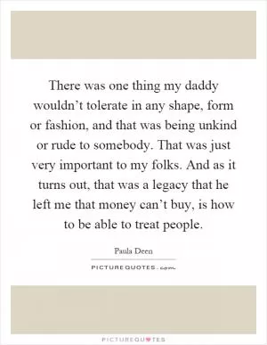There was one thing my daddy wouldn’t tolerate in any shape, form or fashion, and that was being unkind or rude to somebody. That was just very important to my folks. And as it turns out, that was a legacy that he left me that money can’t buy, is how to be able to treat people Picture Quote #1