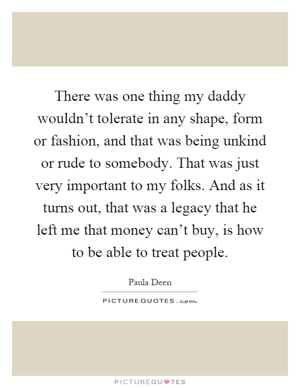 There was one thing my daddy wouldn't tolerate in any shape, form or fashion, and that was being unkind or rude to somebody. That was just very important to my folks. And as it turns out, that was a legacy that he left me that money can't buy, is how to be able to treat people Picture Quote #1