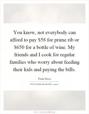 You know, not everybody can afford to pay $58 for prime rib or $650 for a bottle of wine. My friends and I cook for regular families who worry about feeding their kids and paying the bills Picture Quote #1