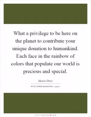What a privilege to be here on the planet to contribute your unique donation to humankind. Each face in the rainbow of colors that populate our world is precious and special Picture Quote #1
