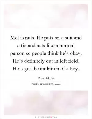 Mel is nuts. He puts on a suit and a tie and acts like a normal person so people think he’s okay. He’s definitely out in left field. He’s got the ambition of a boy Picture Quote #1