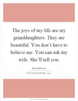 The joys of my life are my granddaughters. They are beautiful. You don’t have to believe me. You can ask my wife. She’ll tell you Picture Quote #1