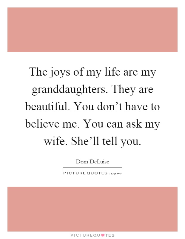 The joys of my life are my granddaughters. They are beautiful. You don't have to believe me. You can ask my wife. She'll tell you Picture Quote #1