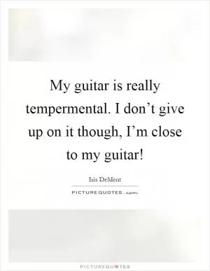 My guitar is really tempermental. I don’t give up on it though, I’m close to my guitar! Picture Quote #1