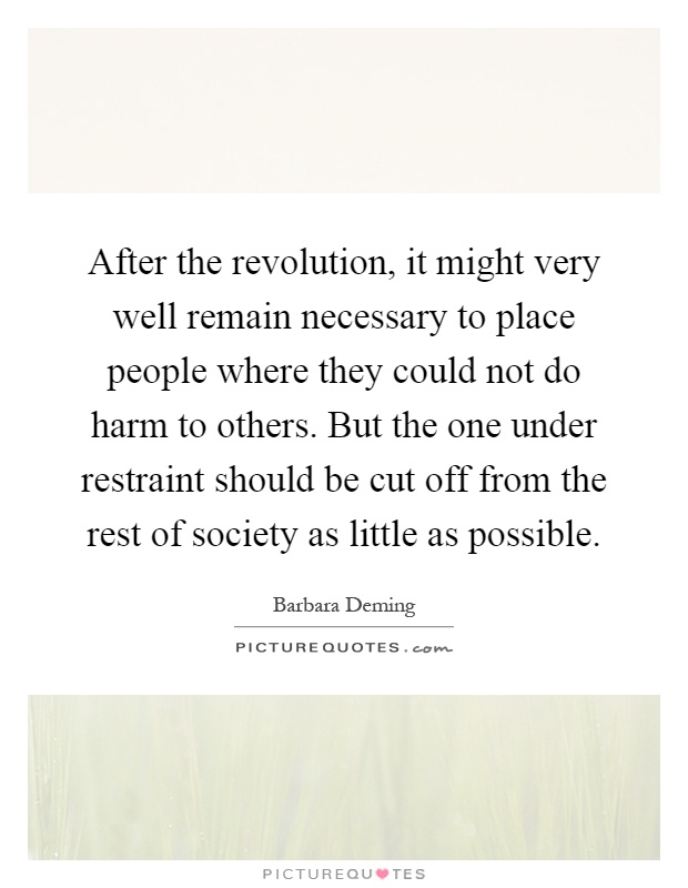 After the revolution, it might very well remain necessary to place people where they could not do harm to others. But the one under restraint should be cut off from the rest of society as little as possible Picture Quote #1