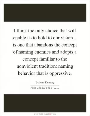 I think the only choice that will enable us to hold to our vision... is one that abandons the concept of naming enemies and adopts a concept familiar to the nonviolent tradition: naming behavior that is oppressive Picture Quote #1