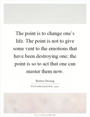 The point is to change one’s life. The point is not to give some vent to the emotions that have been destroying one; the point is so to act that one can master them now Picture Quote #1