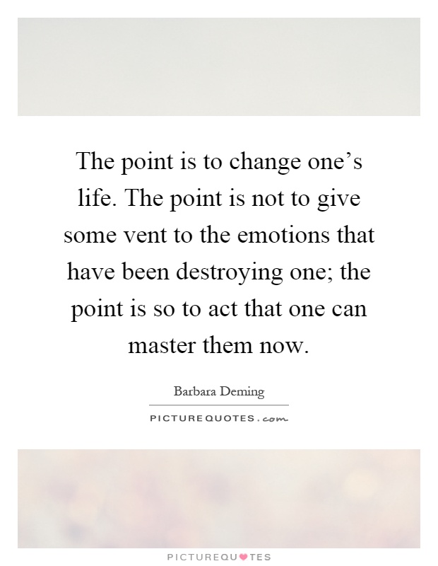 The point is to change one's life. The point is not to give some vent to the emotions that have been destroying one; the point is so to act that one can master them now Picture Quote #1