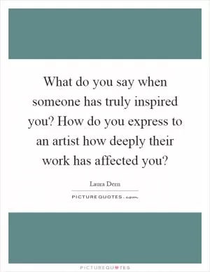 What do you say when someone has truly inspired you? How do you express to an artist how deeply their work has affected you? Picture Quote #1