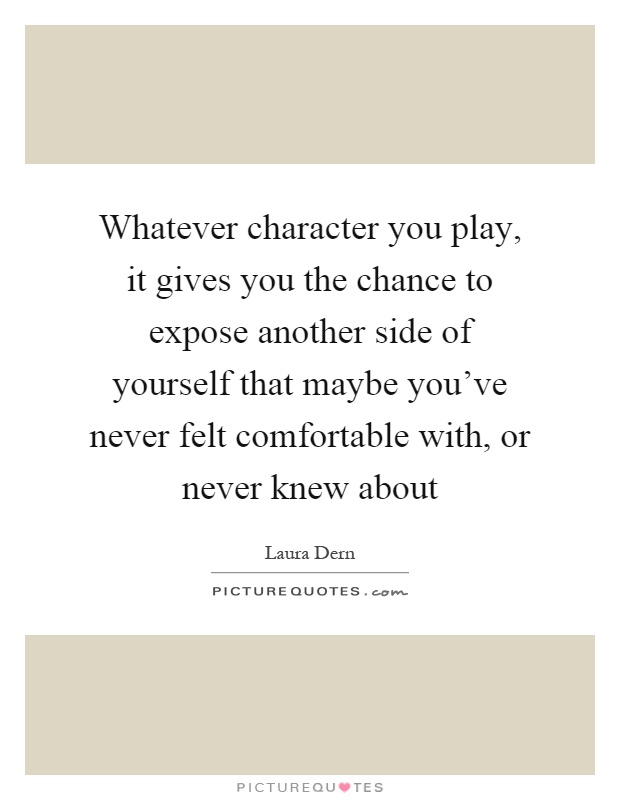 Whatever character you play, it gives you the chance to expose another side of yourself that maybe you've never felt comfortable with, or never knew about Picture Quote #1