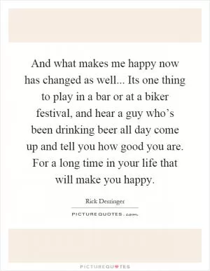 And what makes me happy now has changed as well... Its one thing to play in a bar or at a biker festival, and hear a guy who’s been drinking beer all day come up and tell you how good you are. For a long time in your life that will make you happy Picture Quote #1