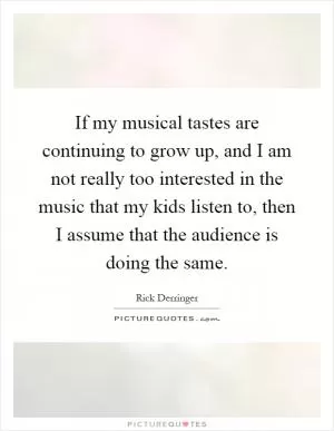 If my musical tastes are continuing to grow up, and I am not really too interested in the music that my kids listen to, then I assume that the audience is doing the same Picture Quote #1
