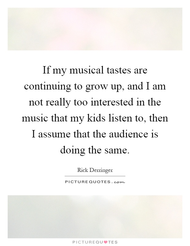 If my musical tastes are continuing to grow up, and I am not really too interested in the music that my kids listen to, then I assume that the audience is doing the same Picture Quote #1