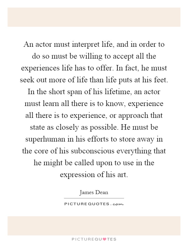 An actor must interpret life, and in order to do so must be willing to accept all the experiences life has to offer. In fact, he must seek out more of life than life puts at his feet. In the short span of his lifetime, an actor must learn all there is to know, experience all there is to experience, or approach that state as closely as possible. He must be superhuman in his efforts to store away in the core of his subconscious everything that he might be called upon to use in the expression of his art Picture Quote #1