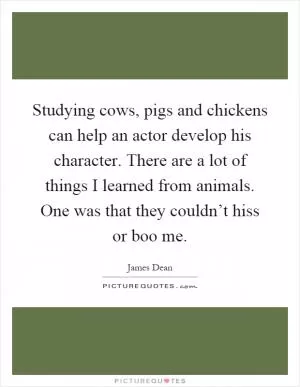 Studying cows, pigs and chickens can help an actor develop his character. There are a lot of things I learned from animals. One was that they couldn’t hiss or boo me Picture Quote #1
