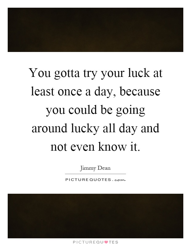 You gotta try your luck at least once a day, because you could be going around lucky all day and not even know it Picture Quote #1