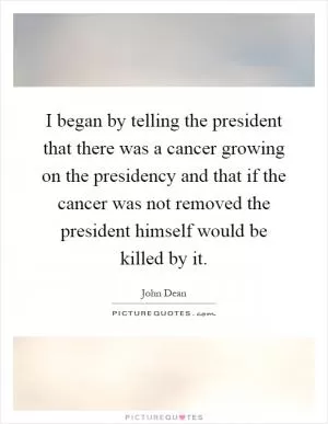 I began by telling the president that there was a cancer growing on the presidency and that if the cancer was not removed the president himself would be killed by it Picture Quote #1