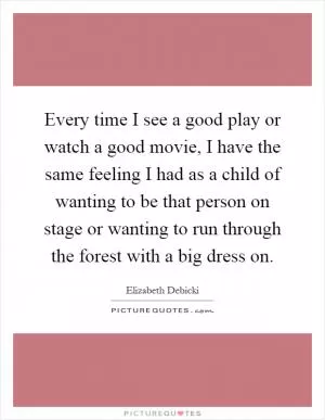 Every time I see a good play or watch a good movie, I have the same feeling I had as a child of wanting to be that person on stage or wanting to run through the forest with a big dress on Picture Quote #1