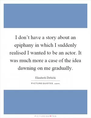 I don’t have a story about an epiphany in which I suddenly realised I wanted to be an actor. It was much more a case of the idea dawning on me gradually Picture Quote #1