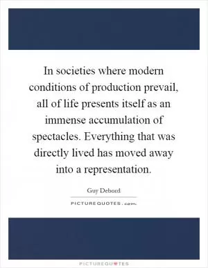 In societies where modern conditions of production prevail, all of life presents itself as an immense accumulation of spectacles. Everything that was directly lived has moved away into a representation Picture Quote #1
