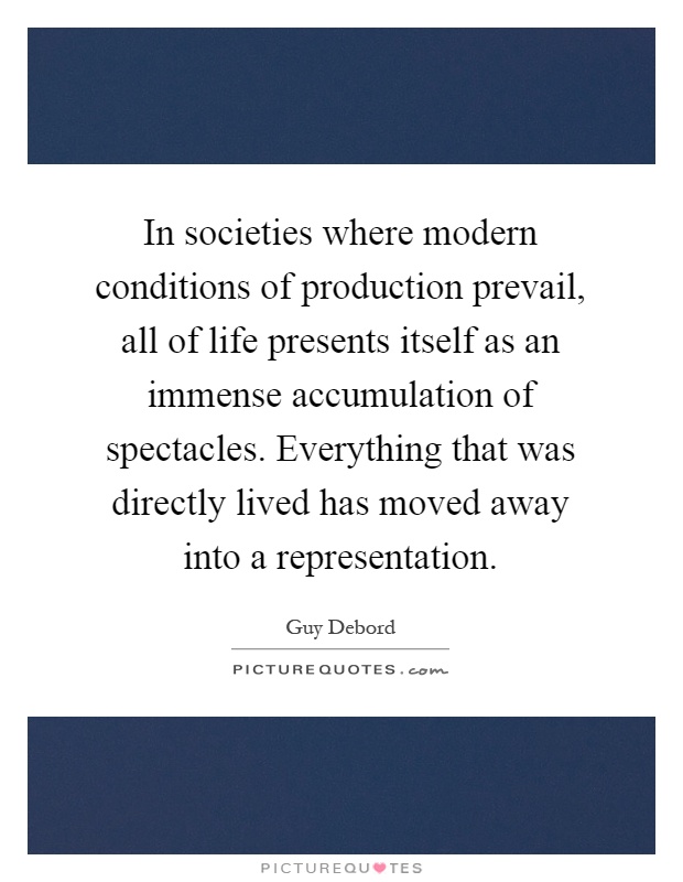 In societies where modern conditions of production prevail, all of life presents itself as an immense accumulation of spectacles. Everything that was directly lived has moved away into a representation Picture Quote #1