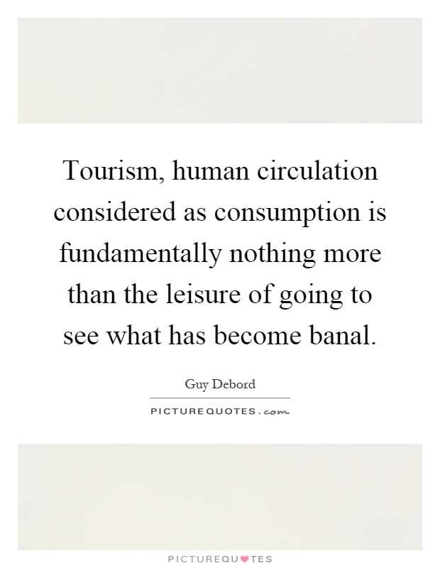 Tourism, human circulation considered as consumption is fundamentally nothing more than the leisure of going to see what has become banal Picture Quote #1