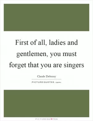First of all, ladies and gentlemen, you must forget that you are singers Picture Quote #1