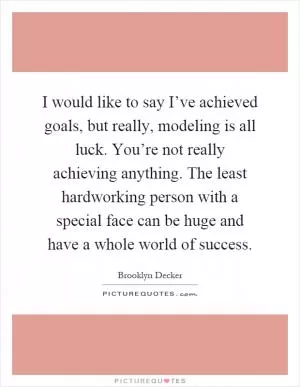 I would like to say I’ve achieved goals, but really, modeling is all luck. You’re not really achieving anything. The least hardworking person with a special face can be huge and have a whole world of success Picture Quote #1