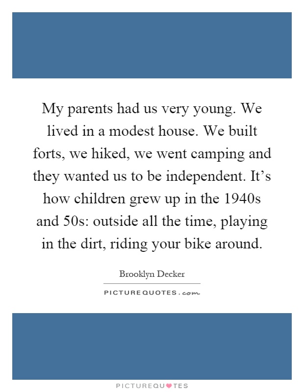 My parents had us very young. We lived in a modest house. We built forts, we hiked, we went camping and they wanted us to be independent. It's how children grew up in the 1940s and 50s: outside all the time, playing in the dirt, riding your bike around Picture Quote #1
