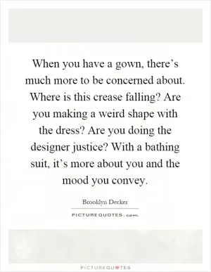 When you have a gown, there’s much more to be concerned about. Where is this crease falling? Are you making a weird shape with the dress? Are you doing the designer justice? With a bathing suit, it’s more about you and the mood you convey Picture Quote #1